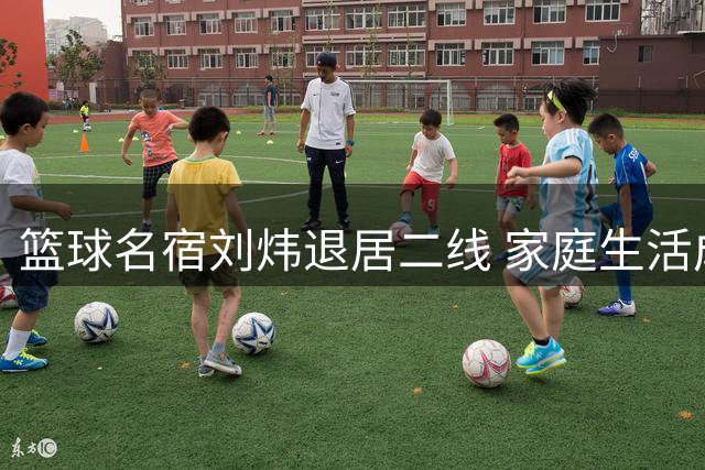 篮球名宿刘炜退居二线 家庭生活成新赛场