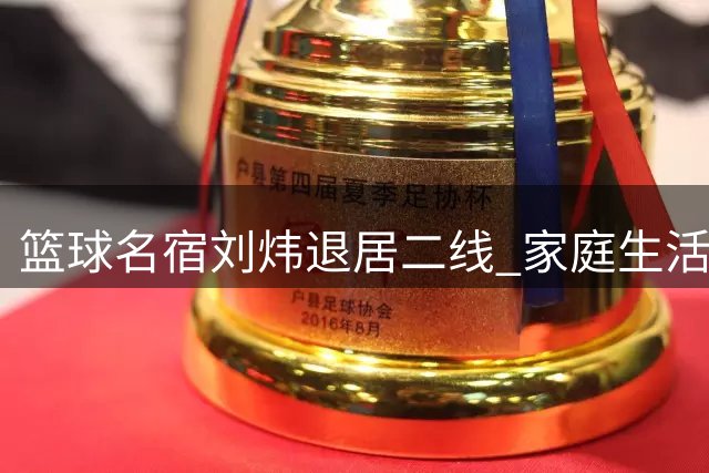 篮球名宿刘炜退居二线 家庭生活成新赛场