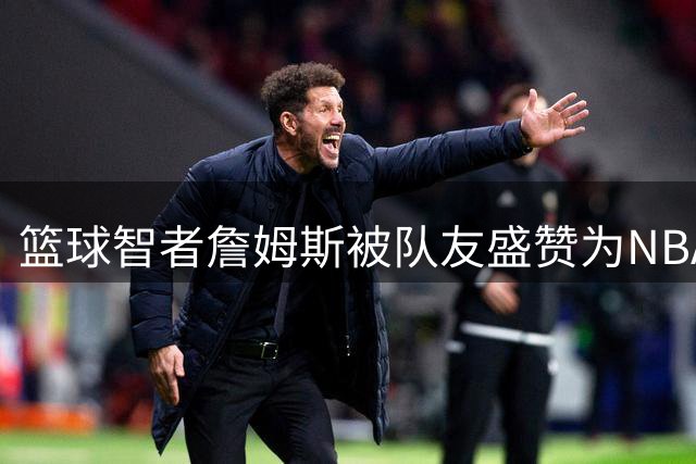 篮球智者詹姆斯被队友盛赞为NBA版奇异博士